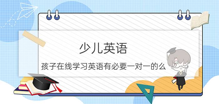 少儿英语 孩子在线学习英语有必要一对一的么？